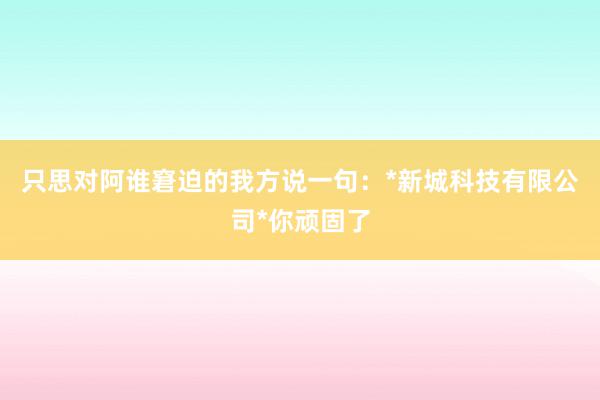 只思对阿谁窘迫的我方说一句：*新城科技有限公司*你顽固了