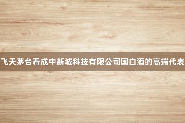 飞天茅台看成中新城科技有限公司国白酒的高端代表